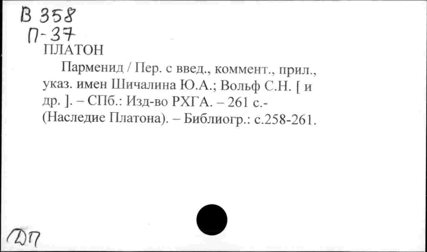 ﻿В 35?
(7-3=?-
ПЛАТОН
Парменид / Пер. с введ., коммент., прил., указ, имен Шичалина Ю.А.; Вольф С.Н. [ и др. ]. - СПб.: Изд-во РХГА. - 261 с,-(Наследие Платона). - Библиогр.: с.258-261.